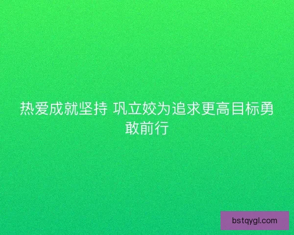 热爱成就坚持 巩立姣为追求更高目标勇敢前行
