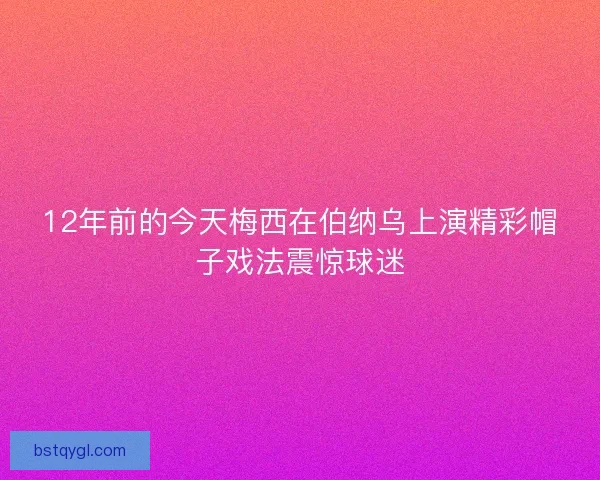 12年前的今天梅西在伯纳乌上演精彩帽子戏法震惊球迷
