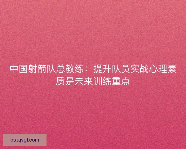 中国射箭队总教练：提升队员实战心理素质是未来训练重点