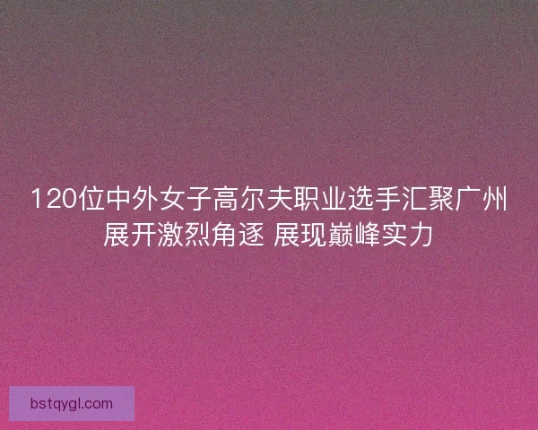 120位中外女子高尔夫职业选手汇聚广州展开激烈角逐 展现巅峰实力
