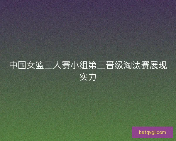 中国女篮三人赛小组第三晋级淘汰赛展现实力