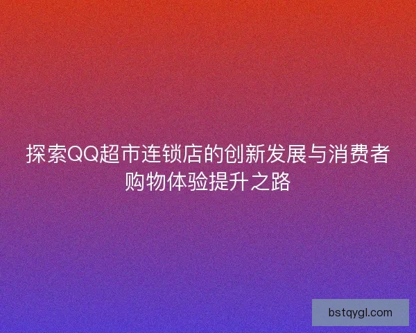 探索QQ超市连锁店的创新发展与消费者购物体验提升之路