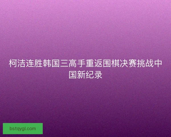 柯洁连胜韩国三高手重返围棋决赛挑战中国新纪录 柯洁连胜韩国三高手重返围棋决赛挑战中国新纪录