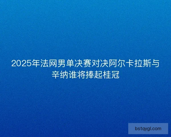 2025年法网男单决赛对决阿尔卡拉斯与辛纳谁将捧起桂冠