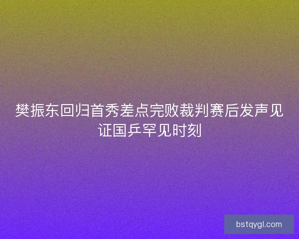 樊振东回归首秀差点完败裁判赛后发声见证国乒罕见时刻