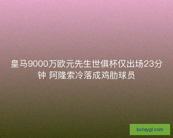 皇马9000万欧元先生世俱杯仅出场23分钟 阿隆索冷落成鸡肋球员