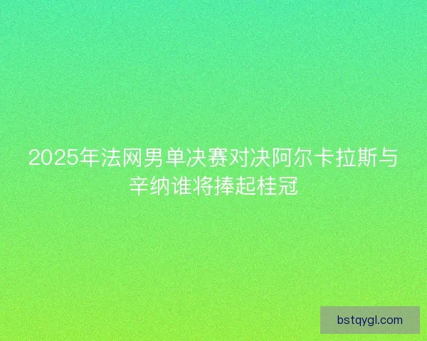 2025年法网男单决赛对决阿尔卡拉斯与辛纳谁将捧起桂冠