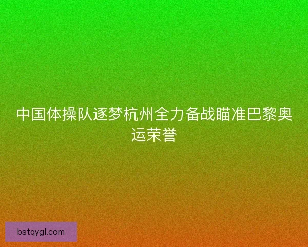 中国体操队逐梦杭州全力备战瞄准巴黎奥运荣誉 中国体操队逐梦杭州全力备战瞄准巴黎奥运荣誉