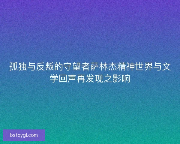 孤独与反叛的守望者萨林杰精神世界与文学回声再发现之影响