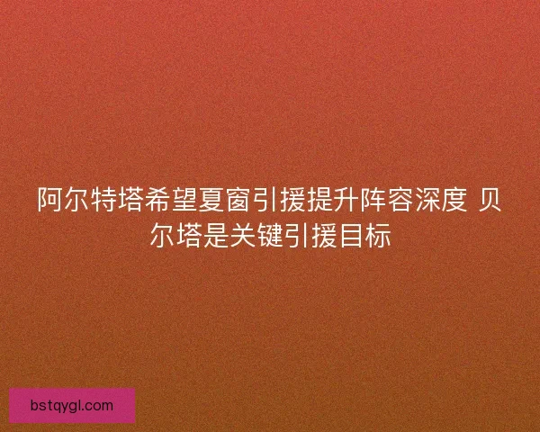 阿尔特塔希望夏窗引援提升阵容深度 贝尔塔是关键引援目标
